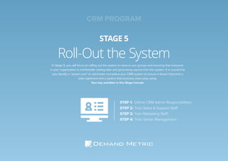 Roll-Out the System
STAGE 5
STEP 1: Deﬁne CRM Admin Responsibilities
STEP 2: Train Sales & Support Staff
STEP 3: Train Marketing Staff
STEP 4: Train Senior Management
In Stage 5, you will focus on rolling out the system to various user groups and ensuring that everyone
in your organization is comfortable adding data and generating reports from the system. It is crucial that
you identify a “power-user” to administer and police your CRM system to ensure it doesn’t become a
data nightmare and a system that business users stop using.
Your key activities in this Stage include:
CRM PROGRAM
 