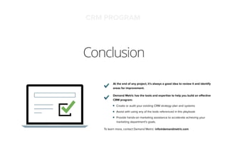 Conclusion
At the end of any project, it’s always a good idea to review it and identify
areas for improvement.
Demand Metric has the tools and expertise to help you build an effective
CRM program:
Create or audit your existing CRM strategy plan and systems
Assist with using any of the tools referenced in this playbook
Provide hands-on marketing assistance to accelerate achieving your
marketing department’s goals.
To learn more, contact Demand Metric: info@demandmetric.com
CRM PROGRAM
 