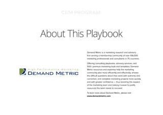 About This Playbook
CRM PROGRAM
Demand Metric is a marketing research and advisory
ﬁrm serving a membership community of over 106,000
marketing professionals and consultants in 75 countries.
Offering consulting playbooks, advisory services, and
500+ premium marketing tools and templates, Demand
Metric resources and expertise help the marketing
community plan more efficiently and effectively, answer
the difficult questions about their work with authority and
conviction, and complete marketing projects more quickly
and with greater conﬁdence — thus boosting the respect
of the marketing team and making it easier to justify
resources the team needs to succeed.
To learn more about Demand Metric, please visit
www.demandmetric.com
 