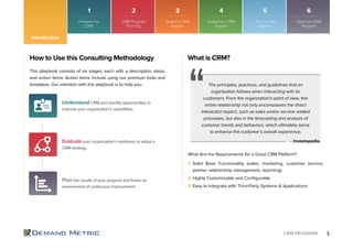 5CRM PROGRAM
1 2 3 4 5 6
Introduction
How to Use this Consulting Methodology
This playbook consists of six stages, each with a description, steps,
and action items. Action items include using our premium tools and
templates. Our intention with this playbook is to help you:
Understand CRM and identify opportunities to
improve your organization’s capabilities.
Evaluate your organization’s readiness to adopt a
CRM strategy.
Plan the results of your program and foster an
environment of continuous improvement
What is CRM?
The principles, practices, and guidelines that an
organization follows when interacting with its
customers. From the organization’s point of view, this
entire relationship not only encompasses the direct
interaction aspect, such as sales and/or service related
processes, but also in the forecasting and analysis of
customer trends and behaviors, which ultimately serve
to enhance the customer’s overall experience.
What Are the Requirements for a Good CRM Platform?
– Investopedia.
1. Solid Base Functionality (sales, marketing, customer service,
partner relationship management, reporting)
2. Highly Customizable and Conﬁgurable
3. Easy to Integrate with Third-Party Systems & Applications
Prepare For
CRM
CRM Program
Planning
Select a CRM
System
Implement CRM
System
Roll Out the
System
Optimize CRM
Program
 