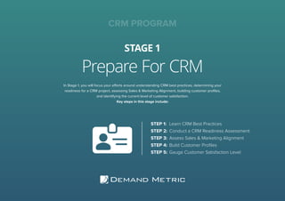Prepare For CRM
STAGE 1
CRM PROGRAM
In Stage 1, you will focus your efforts around understanding CRM best practices, determining your
readiness for a CRM project, assessing Sales & Marketing Alignment, building customer proﬁles,
and identifying the current level of customer satisfaction.
Key steps in this stage include:
STEP 1: Learn CRM Best Practices
STEP 2: Conduct a CRM Readiness Assessment
STEP 3: Assess Sales & Marketing Alignment
STEP 4: Build Customer Proﬁles
STEP 5: Gauge Customer Satisfaction Level
 