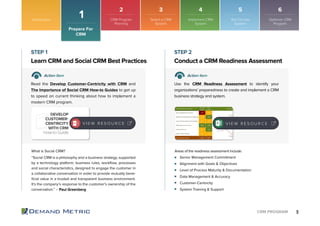 9CRM PROGRAM
Introduction
1
Senior Management Commitment
Alignment with Goals & Objectives
Level of Process Maturity & Documentation
Data Management & Accuracy
Customer-Centricity
System Training & Support
Learn CRM and Social CRM Best Practices Conduct a CRM Readiness Assessment
STEP 1 STEP 2
Action Item Action Item
Read the Develop Customer-Centricity with CRM and
The Importance of Social CRM How-to Guides to get up
to speed on current thinking about how to implement a
modern CRM program.
Use the CRM Readiness Assessment to identify your
organizations’ preparedness to create and implement a CRM
business strategy and system.
What is Social CRM?
“Social CRM is a philosophy and a business strategy, supported
by a technology platform, business rules, workﬂow, processes
and social characteristics, designed to engage the customer in
a collaborative conversation in order to provide mutually bene-
ﬁcial value in a trusted and transparent business environment.
It’s the company’s response to the customer’s ownership of the
conversation.” – Paul Greenberg
Areas of the readiness assessment include:
Prepare For
CRM
V I E W R E S O U R C E
DEVELOP
CUSTOMER-
CENTRICITY
WITH CRM
How-to Guide
V I E W R E S O U R C E V I E W R E S O U R C E
2 3 4 5 6
CRM Program
Planning
Select a CRM
System
Implement CRM
System
Roll Out the
System
Optimize CRM
Program
 