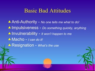 Basic Bad Attitudes Anti-Authority -  No one tells me what to do! Impulsiveness -  Do something quickly, anything Invulnerability -  It won’t happen to me Macho -  I can do it! Resignation -  What’s the use 