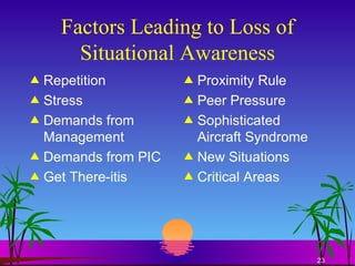 Factors Leading to Loss of Situational Awareness Repetition Stress Demands from Management Demands from PIC Get There-itis Proximity Rule Peer Pressure Sophisticated Aircraft Syndrome New Situations Critical Areas 