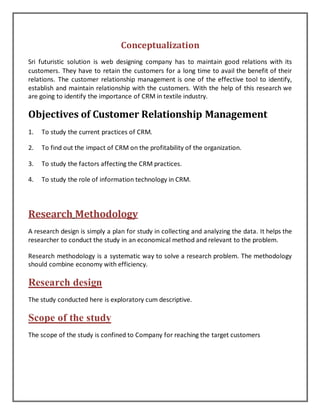 Conceptualization
Sri futuristic solution is web designing company has to maintain good relations with its
customers. They have to retain the customers for a long time to avail the benefit of their
relations. The customer relationship management is one of the effective tool to identify,
establish and maintain relationship with the customers. With the help of this research we
are going to identify the importance of CRM in textile industry.
Objectives of Customer Relationship Management
1. To study the current practices of CRM.
2. To find out the impact of CRM on the profitability of the organization.
3. To study the factors affecting the CRM practices.
4. To study the role of information technology in CRM.
Research Methodology
A research design is simply a plan for study in collecting and analyzing the data. It helps the
researcher to conduct the study in an economical method and relevant to the problem.
Research methodology is a systematic way to solve a research problem. The methodology
should combine economy with efficiency.
Research design
The study conducted here is exploratory cum descriptive.
Scope of the study
The scope of the study is confined to Company for reaching the target customers
 