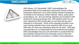 DISCLAIMER

       H2K Infosys, LLC (hereinafter “H2K”) acknowledges the
       proprietary rights of the trademarks and product names of other
       companies mentioned in any of the training material including but
       not limited to the handouts, written material, videos, power point
       presentations, etc. All such training materials are provided to H2K
       students for learning purposes only. H2K students shall not use
       such materials for their private gain nor can they sell any such
       materials to a third party. Some of the examples provided in any
       such training materials may not be owned by H2K and as such
       H2K does not claim any proprietary rights for the same. H2K does
       not guarantee nor is it responsible for such products and projects.
       H2K acknowledges that any such information or product that has
       been lawfully received from any third party source is free from
       restriction and without any breach or violation of law whatsoever.
 