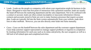 CRM Project               www.H2KINFOSYS.com

• Leads : Leads are the people or companies with whom your organization might do business in the
  future. Designed to track that first point of interaction with a potential customer, leads are usually
  the hand off between the marketing department and the sales department. Not to be confused with
  a contact or account, leads can often contain incomplete or inaccurate information whereas
  contacts and accounts stored in Suite are core to many business processes that require accurate
  data. Leads are typically fed into the Suite system automatically from your website, trade show
  lists or other methods. However, you can also directly enter leads into Suite manually.


• Cases : Cases are the handoff between the sales department and the customer support department.
  Cases help customer support representatives manage support problems or inquiries to completion
  by tracking information for each case such as its status and priority, the user assigned, as well as a
  full trail of all related open and completed activities.
 