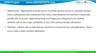 CRM Project              www.H2KINFOSYS.com

• Opportunities : Opportunities track the process of selling a good or service to a potential customer.
   Once a selling process has commenced with a lead, a lead should be converted into a contact and
   possibly also an account. Opportunities help you manage your selling process by tracking
   attributes such as sales stages, probability of close, deal amount and other information.

• MyPortal : Add new tabs or individual user shortcuts to external web sites and applications. Allows
   you to create a single enterprise application.
 