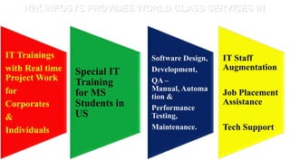 H2K INFOSYS PROVIDES WORLD CLASS SERVICES IN




IT Trainings                   Software Design,   IT Staff
with Real time                 Development,       Augmentation
                 Special IT
Project Work                   QA –
                 Training
for                            Manual, Automa
                 for MS        tion &             Job Placement
Corporates       Students in                      Assistance
                               Performance
&                US            Testing,
Individuals                    Maintenance.       Tech Support
 