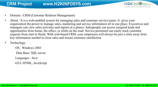 CRM Project               www.H2KINFOSYS.com

•    Domain : CRM (Customer Relation Management)
•    About : It is a web-enabled system for managing sales and customer service teams. It gives your
     organization the power to manage sales, marketing and service information all in one place. Executives and
     managers can view sales activities and reports at a glance. Salespeople can access assigned leads and
     opportunities from home, the office, or while on the road. Service personnel can easily track customer
     requests from start to finish. With web-based CRM, your employees will always be just a click away from
     key information needed to close sales and ensure customer satisfaction.
•    Technology:
         OS : Windows 2003
         Data Base: SQL server
         Languages : Java
         GUI: HTML, JavaScript
 
