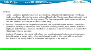 CRM Project             www.H2KINFOSYS.com


Modules
•    Home : Contains a general overview of upcoming Appointments, top Opportunities, open Cases,
     Leads, open Tasks, sales pipeline graph, and monthly calendar. Also includes shortcuts to enter most
     sorts of data, and a quick form for new contacts. The Home tab provides a quick overview of what
     customer tasks and activities you need to focus on today.
•    Accounts : Accounts are the companies with which your organization does business. Suite allows
     you to track a variety of information about an account including website, main address, number of
     employees and other data. Business subsidiaries can be linked to parent businesses in order to show
     relationships between accounts.
•    Contacts : Contacts are the people with whom your organization does business. As with accounts,
     Suite allows you to track a variety of contact information such as title, email address, and other
     data. Contacts are usually linked to an Account, although this is not required.
 
