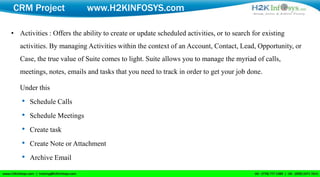 CRM Project                 www.H2KINFOSYS.com

• Activities : Offers the ability to create or update scheduled activities, or to search for existing
   activities. By managing Activities within the context of an Account, Contact, Lead, Opportunity, or
   Case, the true value of Suite comes to light. Suite allows you to manage the myriad of calls,
   meetings, notes, emails and tasks that you need to track in order to get your job done.

   Under this
   • Schedule Calls
   • Schedule Meetings
   • Create task
   • Create Note or Attachment
   • Archive Email
 
