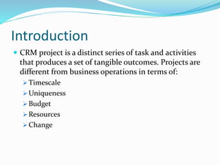 Introduction
CRM project is a distinct series of task and activities
that produces a set of tangible outcomes. Projects are
different from business operations in terms of:
Timescale
Uniqueness
Budget
Resources
Change