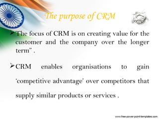 The purpose of CRM
The focus of CRM is on creating value for the
customer and the company over the longer
term” .
CRM enables organisations to gain
‘competitive advantage’ over competitors that
supply similar products or services .
 