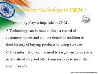 Information Technology in CRM :
Technology plays a imp. role in CRM .
Technology can be used to keep a record of
customers names and contact details in addition to
their history of buying products or using services.
This information can be used to target customers in a
personalised way and offer them services to meet their
specific needs.
 