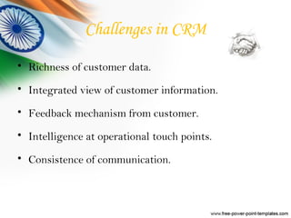 Challenges in CRM
• Richness of customer data.
• Integrated view of customer information.
• Feedback mechanism from customer.
• Intelligence at operational touch points.
• Consistence of communication.
 