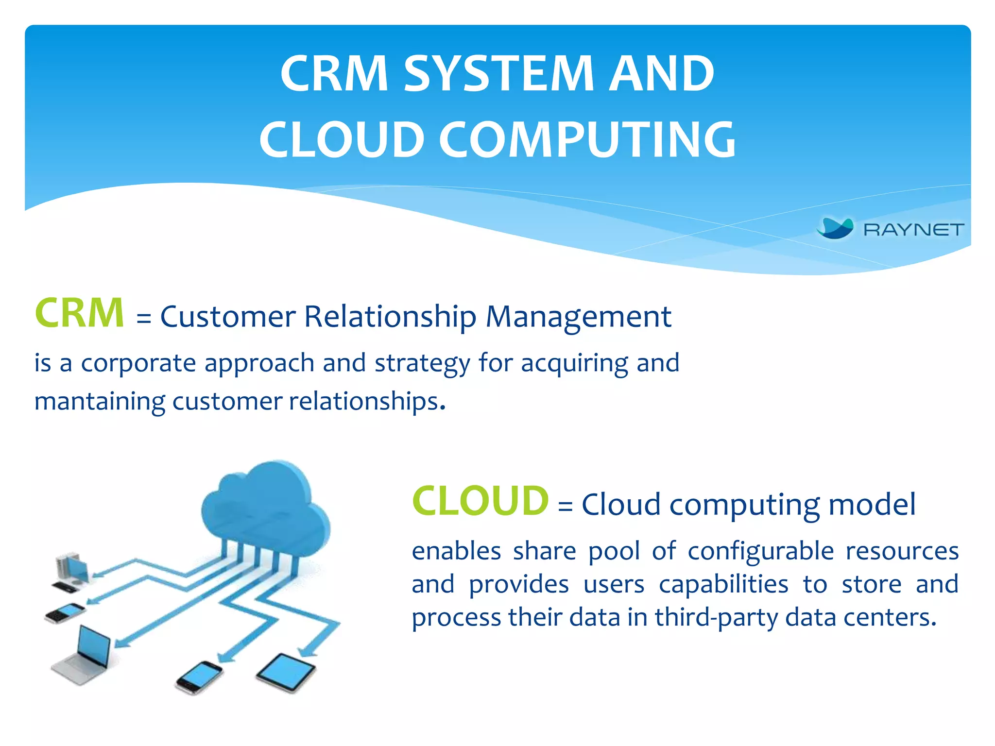 CRM SYSTEM AND
CLOUD COMPUTING
CLOUD = Cloud computing model
enables share pool of configurable resources
and provides users capabilities to store and
process their data in third-party data centers.
CRM = Customer Relationship Management
is a corporate approach and strategy for acquiring and
mantaining customer relationships.
 