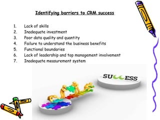 Identifying barriers to CRM success

1.   Lack of skills
2.   Inadequate investment
3.   Poor data quality and quantity
4.   Failure to understand the business benefits
5.   Functional boundaries
6.   Lack of leadership and top management involvement
7.   Inadequate measurement system
 