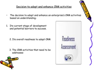 Decision to adopt and enhance CRM activities


•   The decision to adopt and enhance an enterprise’s CRM activities
    based on understanding-


1. Its current stage of development
   and potential barriers to success.



    2. Its overall readiness to adopt CRM



    3. The CRM activities that need to be
       addresses
 