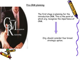 Pre-CRM planning



          The first stage is planning for the
          introduction CRM. This is the point at
          which org. recognize the importance of
          CRM.




              Org. should consider four broad
                   strategic option.
 