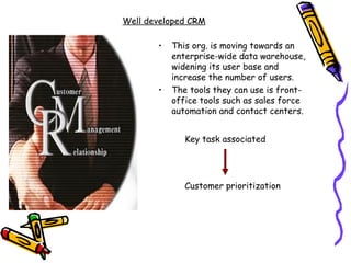 Well developed CRM

       •   This org. is moving towards an
           enterprise-wide data warehouse,
           widening its user base and
           increase the number of users.
       •   The tools they can use is front-
           office tools such as sales force
           automation and contact centers.


              Key task associated




              Customer prioritization
 