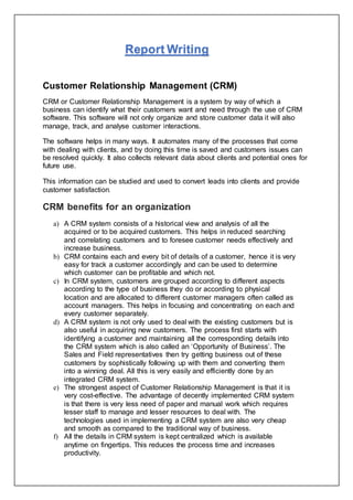Report Writing
Customer Relationship Management (CRM)
CRM or Customer Relationship Management is a system by way of which a
business can identify what their customers want and need through the use of CRM
software. This software will not only organize and store customer data it will also
manage, track, and analyse customer interactions.
The software helps in many ways. It automates many of the processes that come
with dealing with clients, and by doing this time is saved and customers issues can
be resolved quickly. It also collects relevant data about clients and potential ones for
future use.
This information can be studied and used to convert leads into clients and provide
customer satisfaction.
CRM benefits for an organization
a) A CRM system consists of a historical view and analysis of all the
acquired or to be acquired customers. This helps in reduced searching
and correlating customers and to foresee customer needs effectively and
increase business.
b) CRM contains each and every bit of details of a customer, hence it is very
easy for track a customer accordingly and can be used to determine
which customer can be profitable and which not.
c) In CRM system, customers are grouped according to different aspects
according to the type of business they do or according to physical
location and are allocated to different customer managers often called as
account managers. This helps in focusing and concentrating on each and
every customer separately.
d) A CRM system is not only used to deal with the existing customers but is
also useful in acquiring new customers. The process first starts with
identifying a customer and maintaining all the corresponding details into
the CRM system which is also called an ‘Opportunity of Business’. The
Sales and Field representatives then try getting business out of these
customers by sophistically following up with them and converting them
into a winning deal. All this is very easily and efficiently done by an
integrated CRM system.
e) The strongest aspect of Customer Relationship Management is that it is
very cost-effective. The advantage of decently implemented CRM system
is that there is very less need of paper and manual work which requires
lesser staff to manage and lesser resources to deal with. The
technologies used in implementing a CRM system are also very cheap
and smooth as compared to the traditional way of business.
f) All the details in CRM system is kept centralized which is available
anytime on fingertips. This reduces the process time and increases
productivity.
 