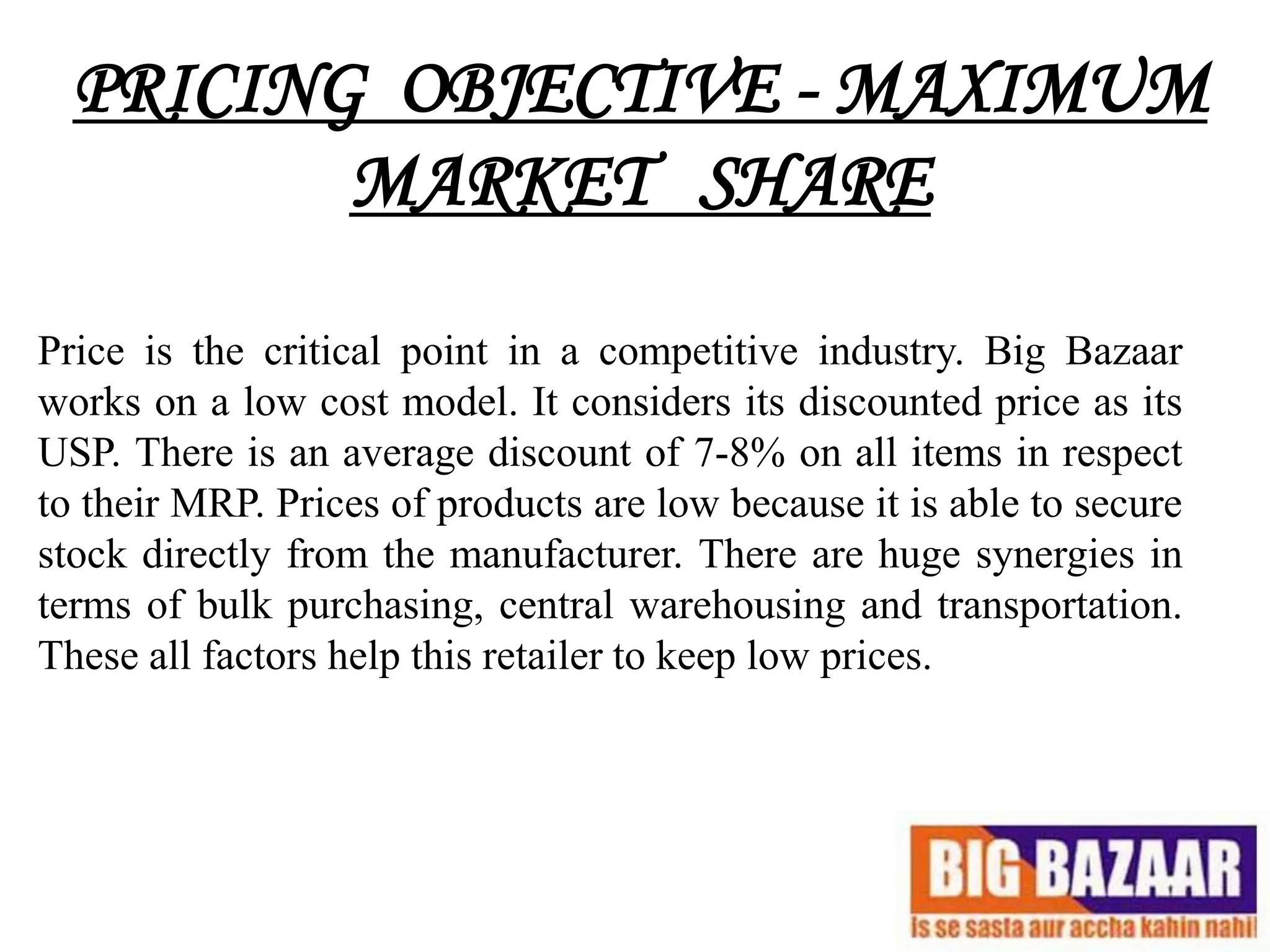 PRICING OBJECTIVE - MAXIMUM
         MARKET SHARE

Price is the critical point in a competitive industry. Big Bazaar
works on a low cost model. It considers its discounted price as its
USP. There is an average discount of 7-8% on all items in respect
to their MRP. Prices of products are low because it is able to secure
stock directly from the manufacturer. There are huge synergies in
terms of bulk purchasing, central warehousing and transportation.
These all factors help this retailer to keep low prices.
 