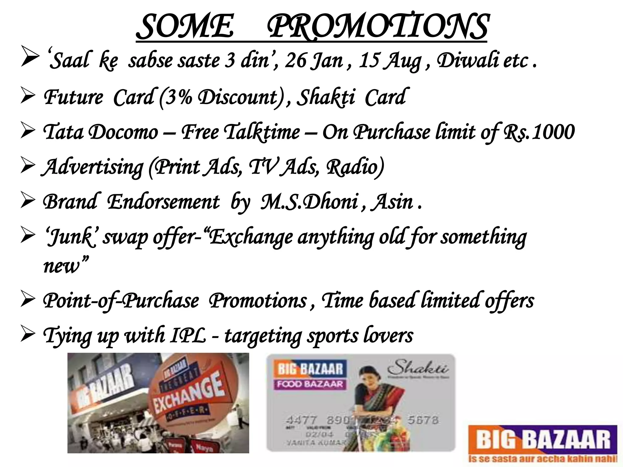 SOME PROMOTIONS
„Saal   ke sabse saste 3 din‟, 26 Jan , 15 Aug , Diwali etc .
 Future Card (3% Discount) , Shakti Card
 Tata Docomo – Free Talktime – On Purchase limit of Rs.1000
 Advertising (Print Ads, TV Ads, Radio)
 Brand Endorsement by M.S.Dhoni , Asin .
 „Junk‟ swap offer-“Exchange anything old for something
  new”
 Point-of-Purchase Promotions , Time based limited offers
 Tying up with IPL - targeting sports lovers
 