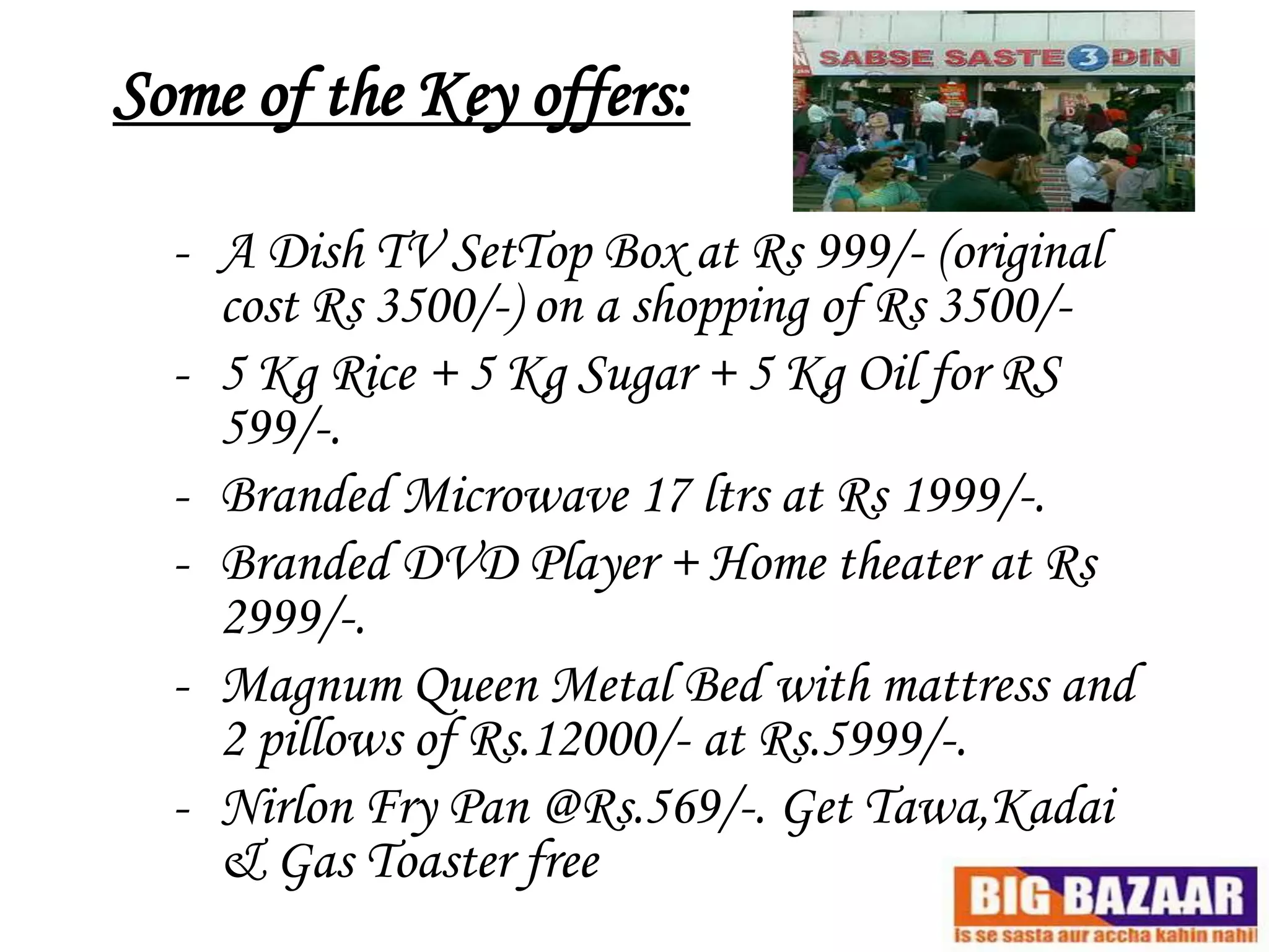 Some of the Key offers:

  - A Dish TV SetTop Box at Rs 999/- (original
    cost Rs 3500/-) on a shopping of Rs 3500/-
  - 5 Kg Rice + 5 Kg Sugar + 5 Kg Oil for RS
    599/-.
  - Branded Microwave 17 ltrs at Rs 1999/-.
  - Branded DVD Player + Home theater at Rs
    2999/-.
  - Magnum Queen Metal Bed with mattress and
    2 pillows of Rs.12000/- at Rs.5999/-.
  - Nirlon Fry Pan @Rs.569/-. Get Tawa,Kadai
    & Gas Toaster free
 