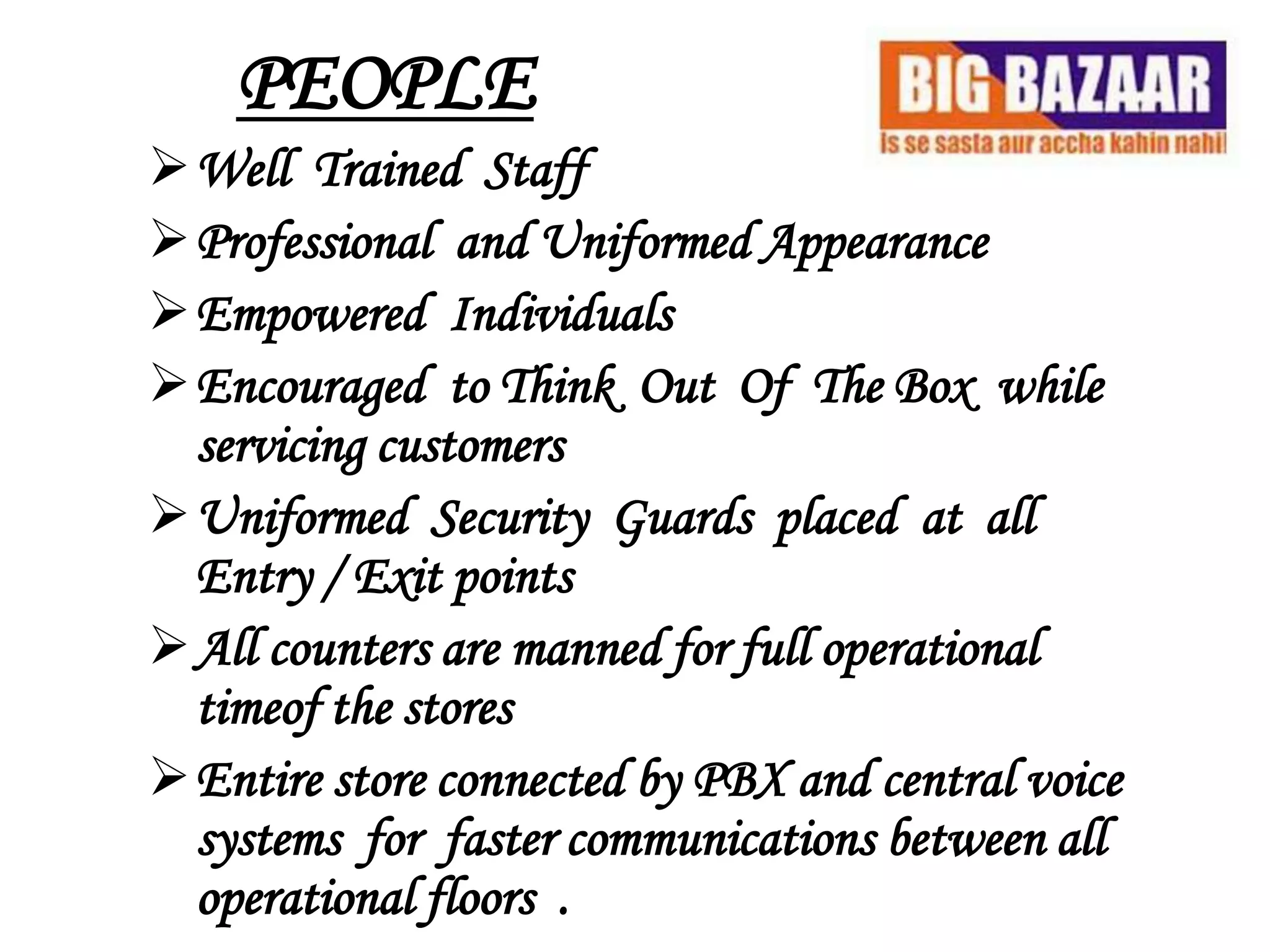 PEOPLE
Well Trained Staff
Professional and Uniformed Appearance
Empowered Individuals
Encouraged to Think Out Of The Box while
 servicing customers
Uniformed Security Guards placed at all
 Entry / Exit points
All counters are manned for full operational
 timeof the stores
Entire store connected by PBX and central voice
 systems for faster communications between all
 operational floors .
 