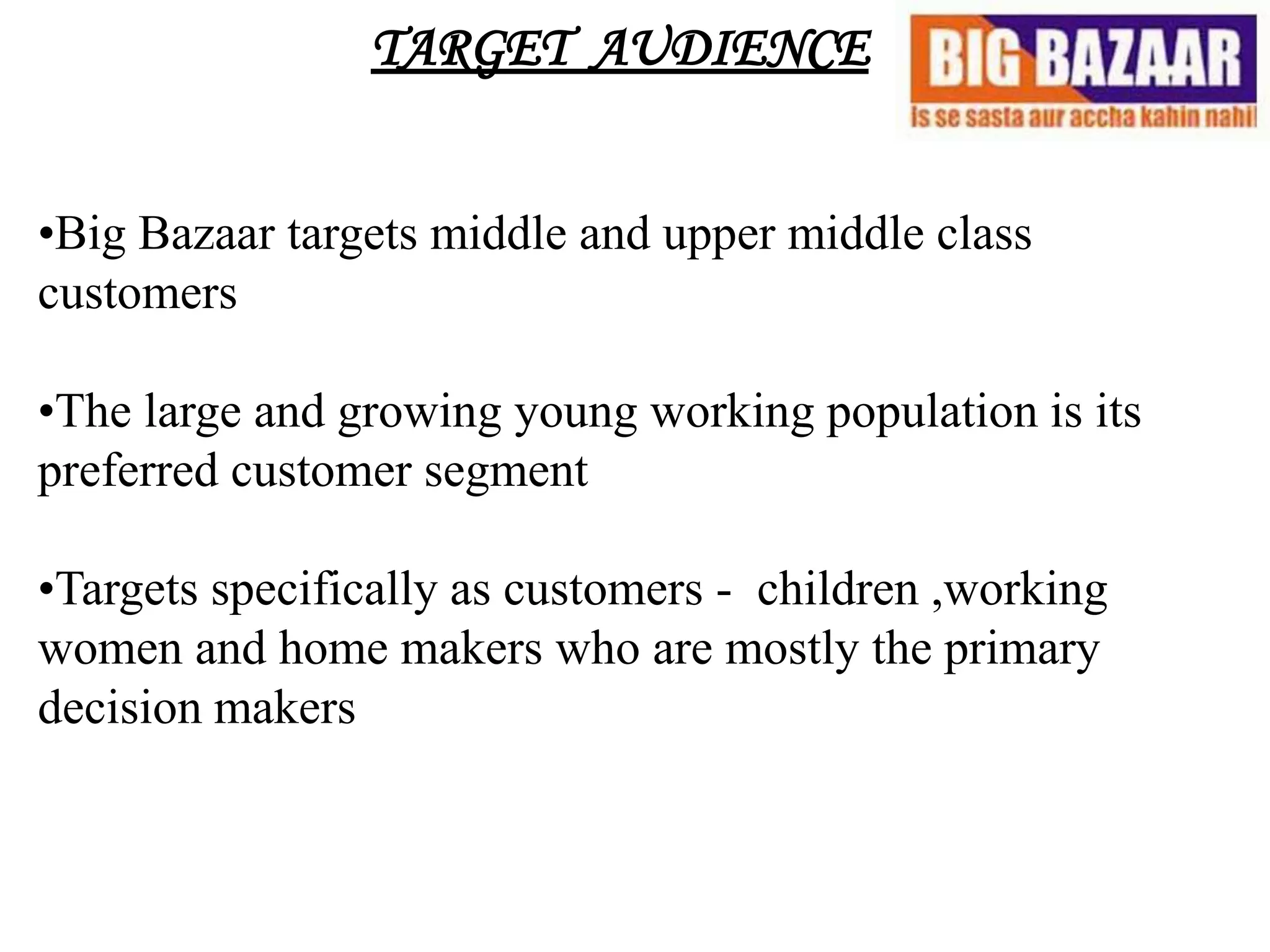 TARGET AUDIENCE


•Big Bazaar targets middle and upper middle class
customers

•The large and growing young working population is its
preferred customer segment

•Targets specifically as customers - children ,working
women and home makers who are mostly the primary
decision makers
 