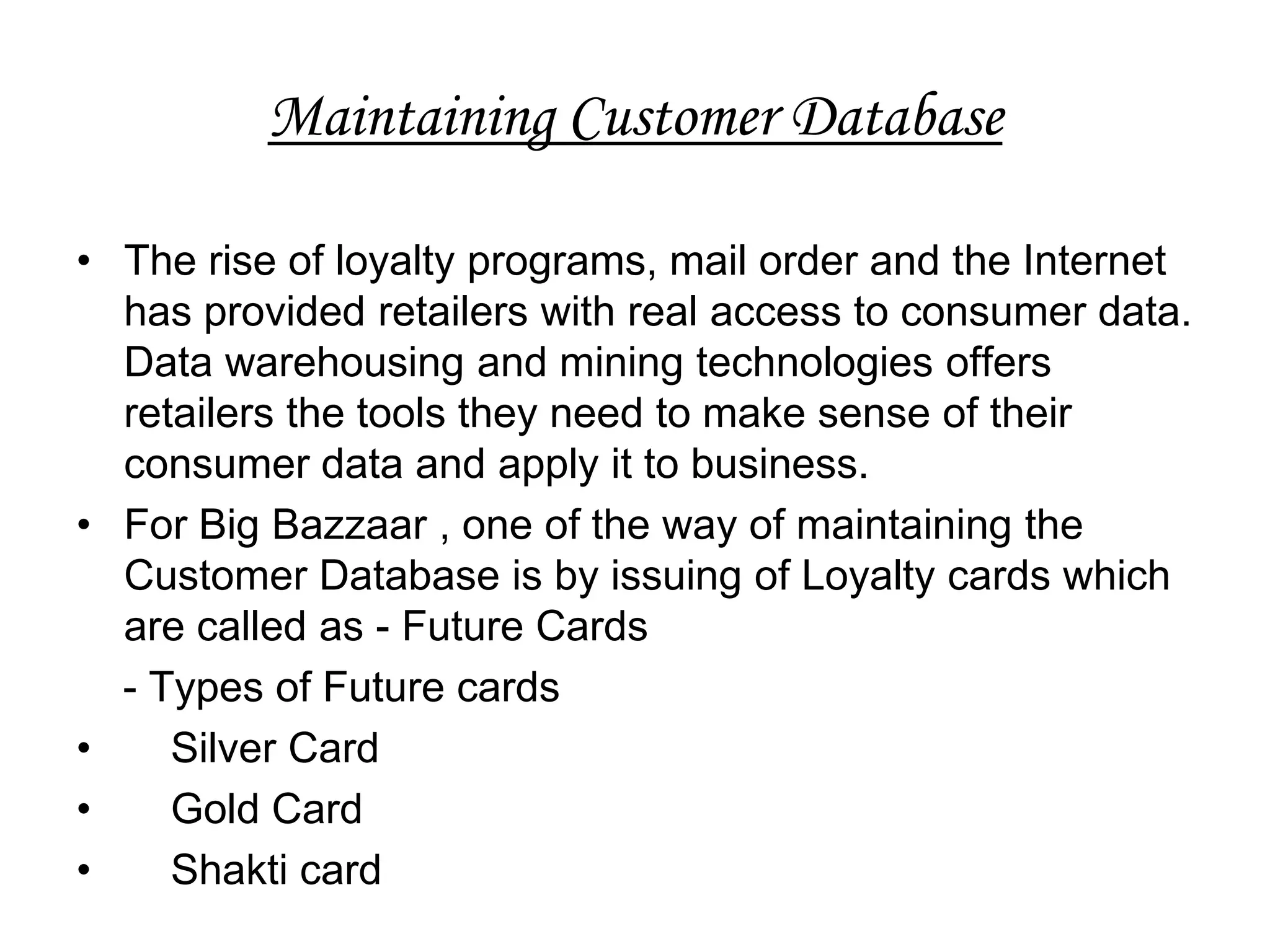 Maintaining Customer Database

• The rise of loyalty programs, mail order and the Internet
  has provided retailers with real access to consumer data.
  Data warehousing and mining technologies offers
  retailers the tools they need to make sense of their
  consumer data and apply it to business.
• For Big Bazzaar , one of the way of maintaining the
  Customer Database is by issuing of Loyalty cards which
  are called as - Future Cards
  - Types of Future cards
•    Silver Card
•    Gold Card
•    Shakti card
 