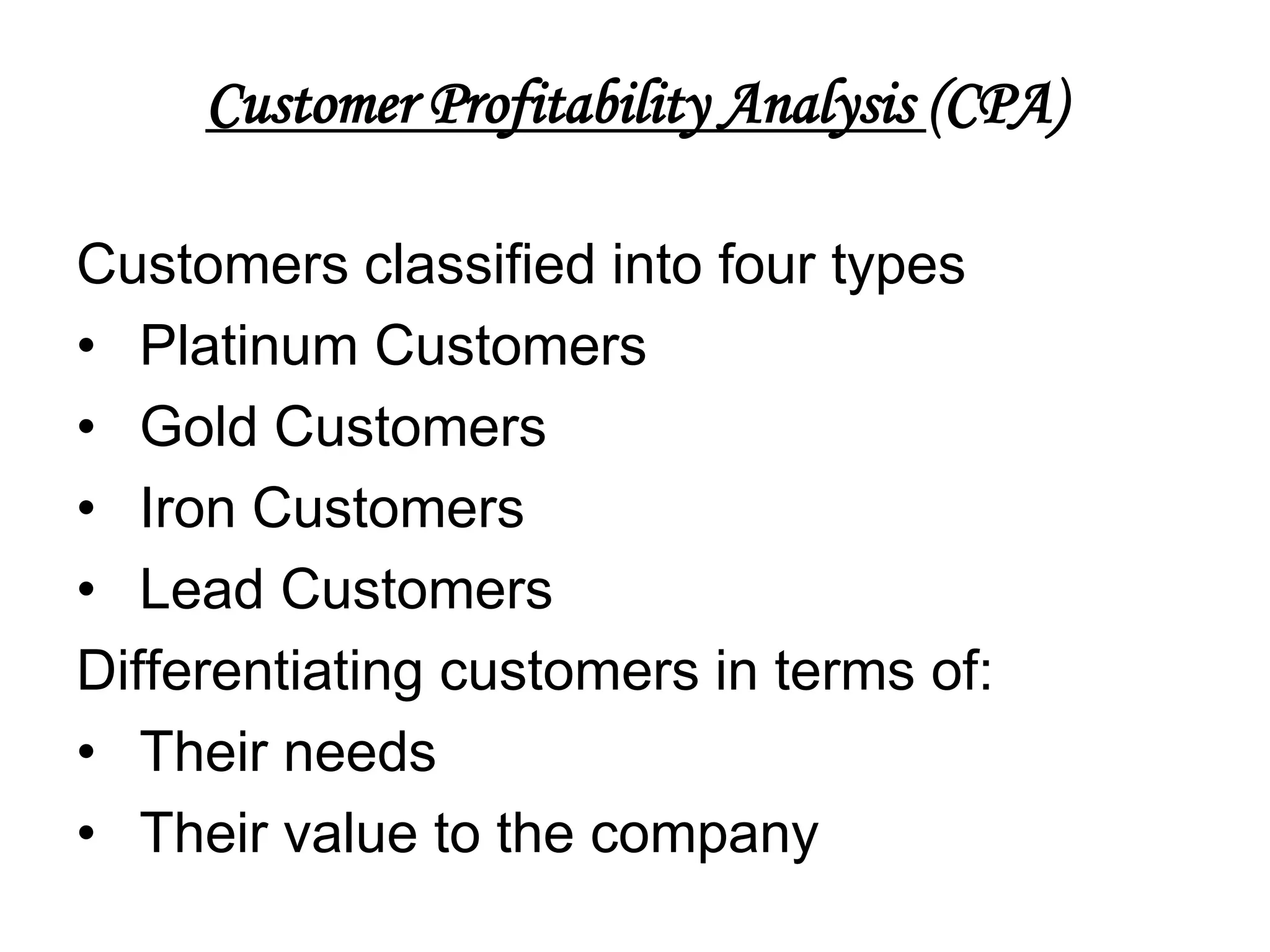 Customer Profitability Analysis (CPA)

Customers classified into four types
• Platinum Customers
• Gold Customers
• Iron Customers
• Lead Customers
Differentiating customers in terms of:
• Their needs
• Their value to the company
 
