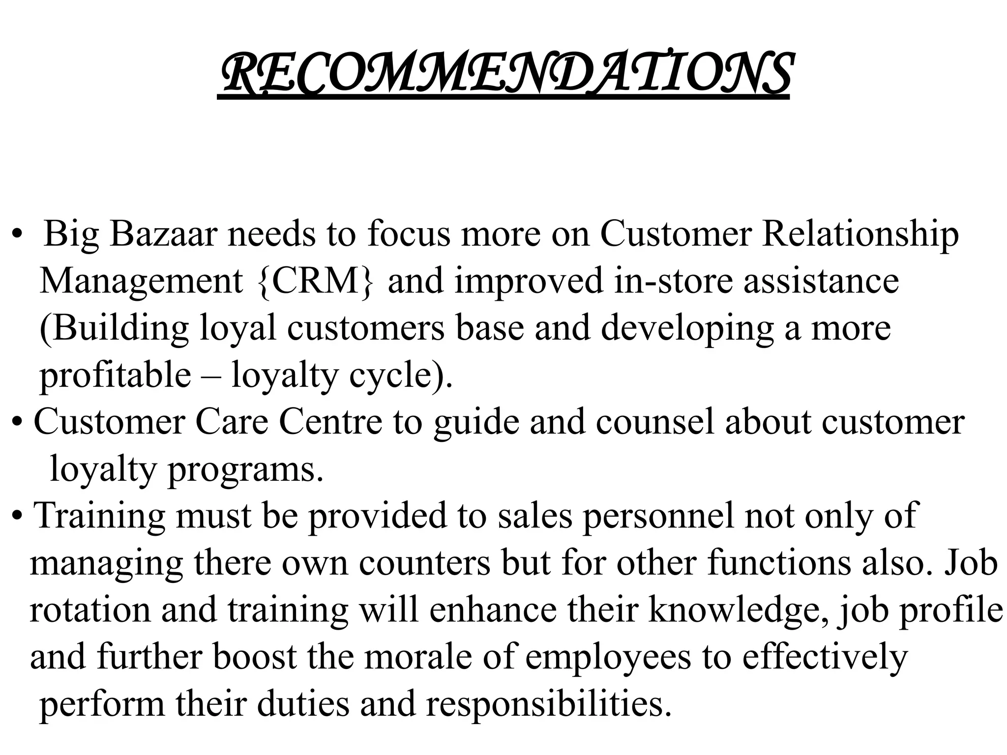 RECOMMENDATIONS

• Big Bazaar needs to focus more on Customer Relationship
   Management {CRM} and improved in-store assistance
   (Building loyal customers base and developing a more
   profitable – loyalty cycle).
• Customer Care Centre to guide and counsel about customer
    loyalty programs.
• Training must be provided to sales personnel not only of
  managing there own counters but for other functions also. Job
  rotation and training will enhance their knowledge, job profile
  and further boost the morale of employees to effectively
   perform their duties and responsibilities.
 