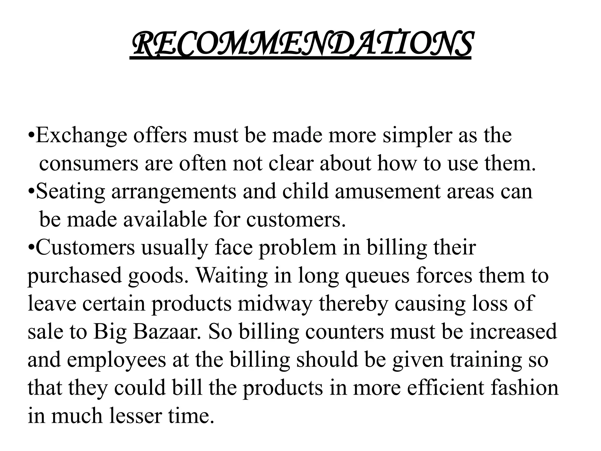 RECOMMENDATIONS

•Exchange offers must be made more simpler as the
 consumers are often not clear about how to use them.
•Seating arrangements and child amusement areas can
 be made available for customers.
•Customers usually face problem in billing their
purchased goods. Waiting in long queues forces them to
leave certain products midway thereby causing loss of
sale to Big Bazaar. So billing counters must be increased
and employees at the billing should be given training so
that they could bill the products in more efficient fashion
in much lesser time.
 