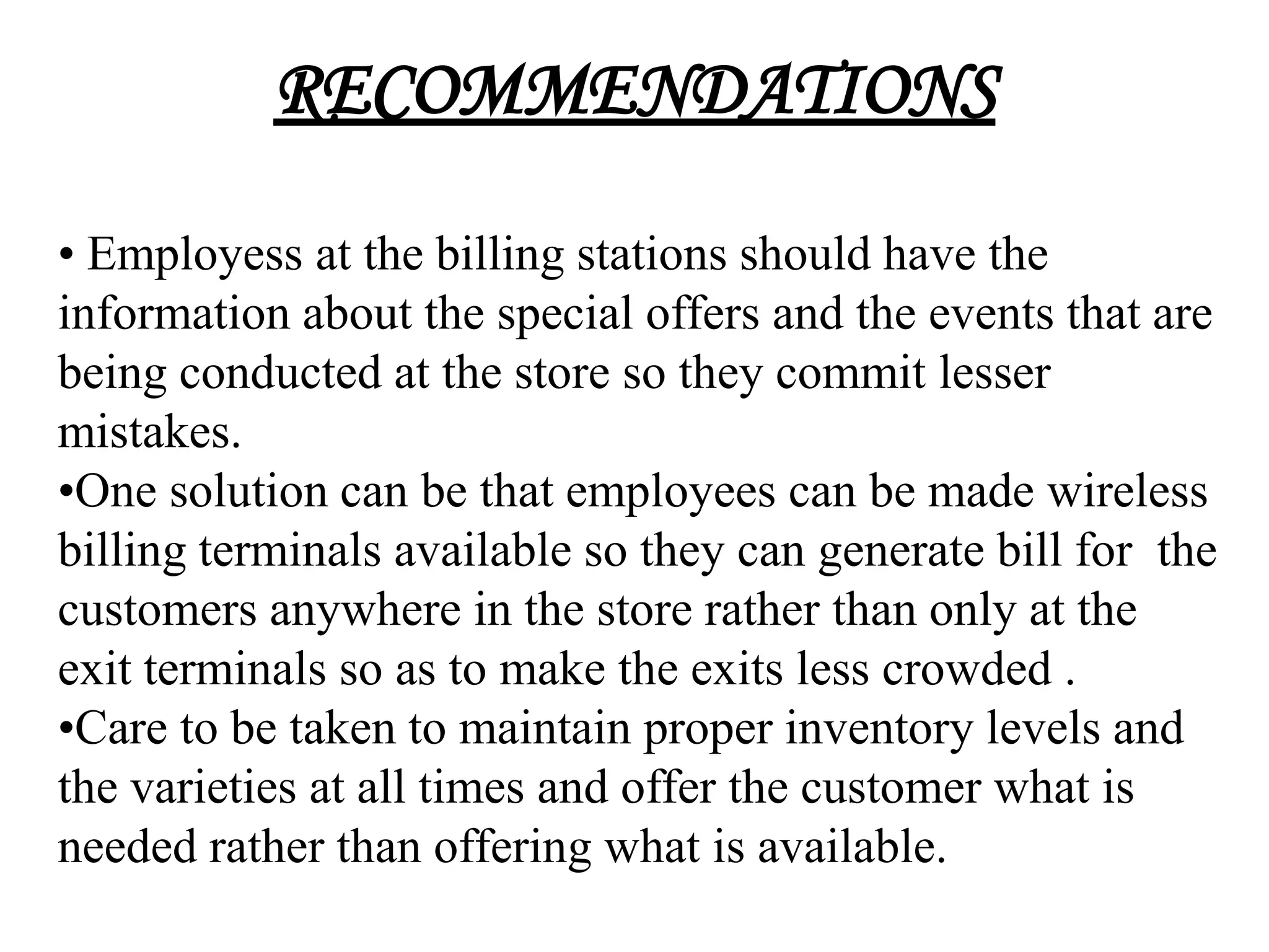 RECOMMENDATIONS

• Employess at the billing stations should have the
information about the special offers and the events that are
being conducted at the store so they commit lesser
mistakes.
•One solution can be that employees can be made wireless
billing terminals available so they can generate bill for the
customers anywhere in the store rather than only at the
exit terminals so as to make the exits less crowded .
•Care to be taken to maintain proper inventory levels and
the varieties at all times and offer the customer what is
needed rather than offering what is available.
 