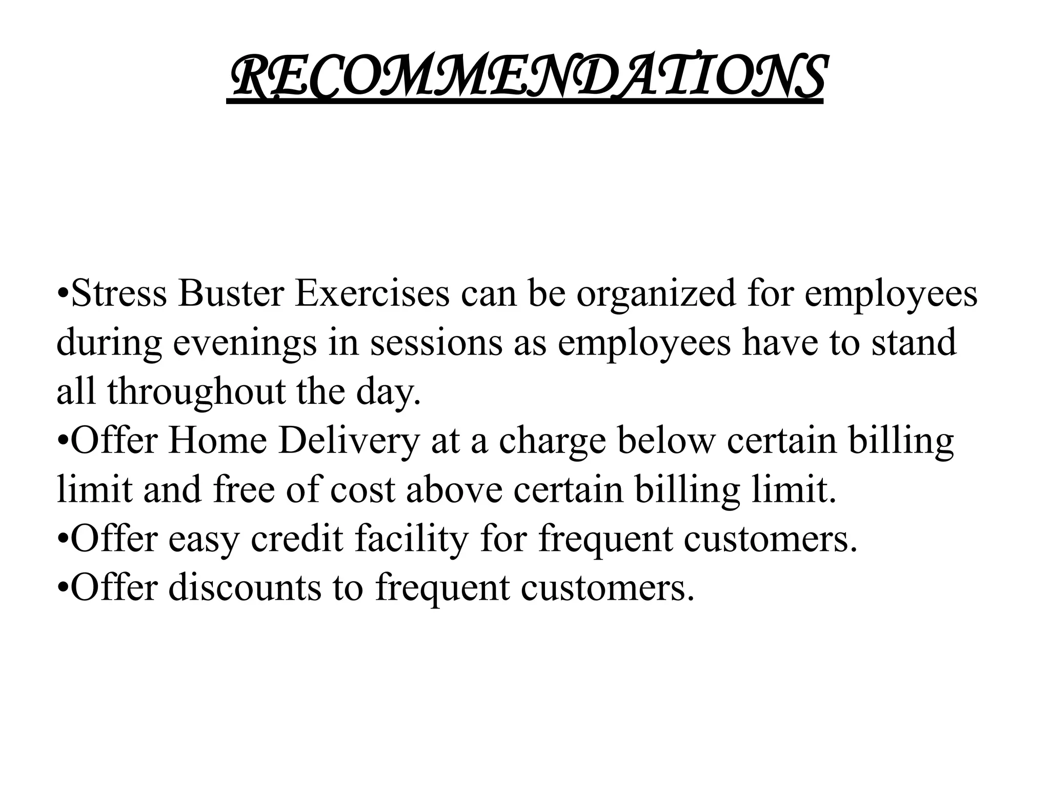 RECOMMENDATIONS


•Stress Buster Exercises can be organized for employees
during evenings in sessions as employees have to stand
all throughout the day.
•Offer Home Delivery at a charge below certain billing
limit and free of cost above certain billing limit.
•Offer easy credit facility for frequent customers.
•Offer discounts to frequent customers.
 