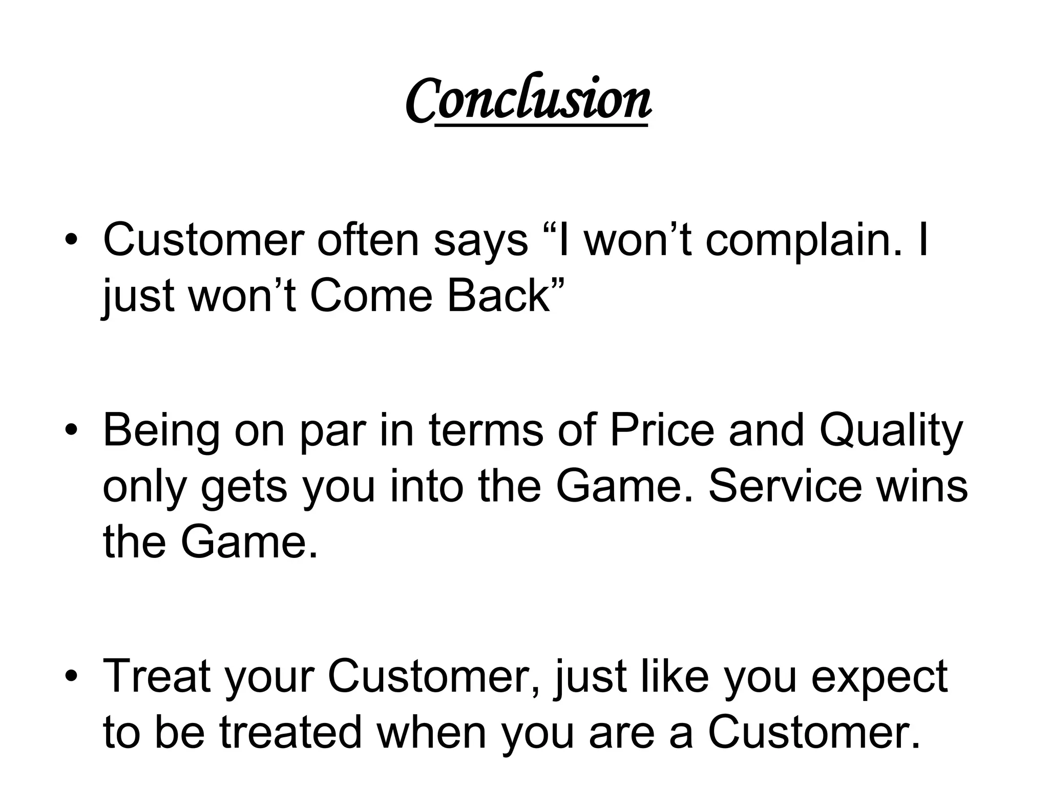 Conclusion

• Customer often says “I won’t complain. I
  just won’t Come Back”

• Being on par in terms of Price and Quality
  only gets you into the Game. Service wins
  the Game.

• Treat your Customer, just like you expect
  to be treated when you are a Customer.
 