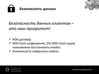 Безопасность данных

Безопасность данных клиентов –
это наш приоритет!
 NDA договор;
 MD5 hash шифрование; (По MD5 hash кодам
невозможно восстановить емейл)
 Анонимность найденных cookies.

revolvermarketing.ru/crm
www.revolvermarketing.ru/crm

 