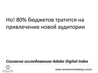 Но! 80% бюджетов тратится на
привлечение новой аудитории

Согласно исследованию Adobe Digital Index
www.revolvermarketing.ru/crm

 