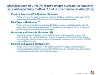 Ideal execution of CRM will require unique customer-centric skill
sets and experience (both in IT and in other business disciplines)
• Creative, Inventive CRM Thinkers (Business)
      –   People who have the ability to monetize customer database capabilities, create value for the
          organization and develop ROI across all departments using customer data
• Data Experts (Business / IT)
      –   People who are designated (or understood to be) well-versed in what data exists, where it
          exists, what it means, how it was created or calculated and are seen as the 'go to' people to
          resolve issues and reassure the business users
• Guardians and Stewards (Business / IT)
    – People with expertise and passion with regard to protecting and managing the newly formed
          corporate asset – the customer database – focusing on issues such as data quality, data access,
          compliance, data retention, privacy, security and appropriate use/access that is consistent with XYZ
          values and brand promise
• Planning and Support Tacticians (IT)
      –   People who have prior expertise in the tactical aspects of managing, manipulating and
          maintaining customer data whose foreword-thinking makes it possible to keep pace with ever-
          changing business demands and industry evolution




                                                       11                                The Anglum Group LLC
 