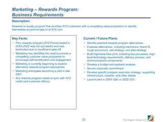 Marketing – Rewards Program:
Business Requirements
Description:
Rewards or loyalty program that provides XYZ customers with a compelling value proposition to identify
themselves at point-of-sale or at XYZ.com


Key Facts:                                                Current / Future Plans:
• Prior rewards program (XYZ Points) tested in            • Identify potential rewards program alternatives
  20XX-20ZZ was not successful and was                    • Evaluate alternatives, including mechanics, brand fit,
  terminated due to insufficient sales lift                 rough economics, exit strategy, and pilot strategy
• Marketing has identified the need to provide a          • Build high-level blue print, including key processes, high-
  compelling customer value proposition to                  level technology requirements, delivery process, and
  encourage self-identification and engagement              communications components
• Marketing is currently beginning to explore             • Develop a budget and payback analysis
  alternative rewards program approaches                  • Secure corporate commitment
• Marketing anticipates launching a pilot in late         • Develop specific program execution strategy, supporting
  2007                                                      infrastructure, creative, and other details
• Any rewards program needs to sync with XYZ              • Launch pilot in 20XX (Q4) or 20ZZ (Q1)
  credit card customer offer(s)




                                                         22                                The Anglum Group LLC
 