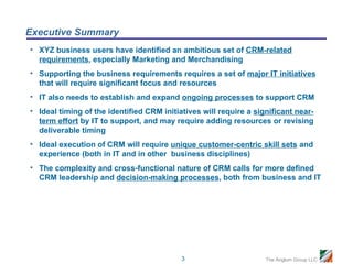 Executive Summary
• XYZ business users have identified an ambitious set of CRM-related
  requirements, especially Marketing and Merchandising
• Supporting the business requirements requires a set of major IT initiatives
  that will require significant focus and resources
• IT also needs to establish and expand ongoing processes to support CRM
• Ideal timing of the identified CRM initiatives will require a significant near-
  term effort by IT to support, and may require adding resources or revising
  deliverable timing
• Ideal execution of CRM will require unique customer-centric skill sets and
  experience (both in IT and in other business disciplines)
• The complexity and cross-functional nature of CRM calls for more defined
  CRM leadership and decision-making processes, both from business and IT




                                           3                       The Anglum Group LLC
 