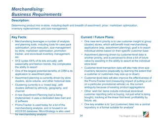 Merchandising:
Business Requirements
Description:
Determining product mix in-store, including depth and breadth of assortment, price / markdown optimization,
inventory replenishment, and size management.


Key Facts:                                                Current / Future Plans:
• Merchandising leverages a number of analysis             • One near-term priority is to use customer insight to group
  and planning tools, including tools for case pack          (cluster) stores, which will benefit most merchandising
  optimization, price execution, size management             applications (esp. assortment planning); goal is to assort
  by store, markdown optimization, promotion                 individual stores based on their specific customer base
  tracker, and store-level inventory management,           • Assortment planning driven by customer-level data is
  etc.                                                       another priority, and is perceived to drive a lot of future
• XYZ cycles XX% of its lots annually; with                  value by assisting in the ability to assort at the individual
  seasonality and fashion trends, this complicates           store level
  the ability to assort                                    • Customer-level transaction data will also help drive size
• One of the largest potential benefits of CRM is its        inventory decisions (especially by learning the extent that
  application to assortment plans                            a customer or customers may size up or down)
• Assortment planning is currently driven by store         • Customer-level data will also improve the effectiveness of
  clusters, store volume, and other historical data          the PromoTracker tool (measuring impact of putting a Lot
• Clustering currently is a ‘mixed bag’, with                on a particular promotional vehicle) vs. the current
  clusters defined by ethnicity, geography, and              ambiguity because of existing product aggregations
  channel                                                  • Other ‘wish list’ items include individual store-level
• A new Assortment Planning tool is being                    customer reporting (who is buying, not just what is being
  implemented; it uses a dedicated data mart and             bought), tracking at the linear foot level, profitability by
  i2 software                                                fixture, etc.
• PromoTracker is used today for a lot of the              • One key enabler is to “put (customer) data into a central
  merchandising analysis, and is housed in an                repository in a format suitable for analysis”
  ACCESS database; MicroStrategy is also used
  for merchandising analysis                             34                                 The Anglum Group LLC
 