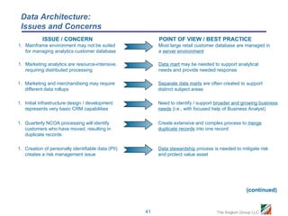 Data Architecture:
 Issues and Concerns
            ISSUE / CONCERN                              POINT OF VIEW / BEST PRACTICE
1. Mainframe environment may not be suited               Most large retail customer database are managed in
   for managing analytics customer database              a server environment

1. Marketing analytics are resource-intensive,           Data mart may be needed to support analytical
   requiring distributed processing                      needs and provide needed response

1. Marketing and merchandising may require               Separate data marts are often created to support
   different data rollups                                distinct subject areas

1. Initial infrastructure design / development           Need to identify / support broader and growing business
   represents very basic CRM capabilities                needs (i.e., with focused help of Business Analyst)

1. Quarterly NCOA processing will identify               Create extensive and complex process to merge
   customers who have moved, resulting in                duplicate records into one record
   duplicate records

1. Creation of personally identifiable data (PII)        Data stewardship process is needed to mitigate risk
   creates a risk management issue                       and protect value asset




                                                                                                  (continued)


                                                    41                              The Anglum Group LLC
 