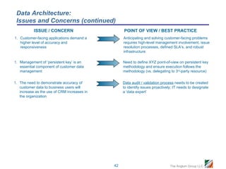 Data Architecture:
 Issues and Concerns (continued)
           ISSUE / CONCERN                        POINT OF VIEW / BEST PRACTICE
1. Customer-facing applications demand a          Anticipating and solving customer-facing problems
   higher level of accuracy and                   requires high-level management involvement, issue
   responsiveness                                 resolution processes, defined SLA’s, and robust
                                                  infrastructure

1. Management of ‘persistent key’ is an           Need to define XYZ point-of-view on persistent key
   essential component of customer data           methodology and ensure execution follows the
   management                                     methodology (vs. delegating to 3rd-party resource)


1. The need to demonstrate accuracy of            Data audit / validation process needs to be created
   customer data to business users will           to identify issues proactively; IT needs to designate
   increase as the use of CRM increases in        a ‘data expert’
   the organization




                                             42                                The Anglum Group LLC
 