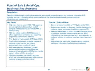 Point of Sale & Retail Ops:
Business Requirements
Description:
Executing CRM at retail, including leveraging the point-of-sale system to capture key customer information AND
providing summary information about customers back to the store-level associates to improve customer
interactions and engagement.

Key Facts:                                                Current / Future Plans:
• XYZ move from its current ABC POS system to             • Convert all stores from XXX to YYY by the end of 2007
  a more sophisticated capability is partially            • Solve current problem of slow data transfer (for capturing
  complete with 9999 stores converted (XX% of               customer phone numbers and validating customer ID)
  sales volume)                                           • XXX will be leveraged for more complex CRM applications
• ABC is a critical enabler of CRM because it               in the future, including communicating a richer set of
  allows a persistent connection to a supporting            information to the store associate (e.g., which segment a
  corporate customer name database                          customer belongs to, customer purchase history summary,
• The Customer Hub supports CRM data at POS                 etc.)
• The first POS initiative is to enable capture of        • XXX will also be used in the future to capture customer
  customer phone number and (where                          preference information (useful to direct marketing)
  appropriate) return a customer name
• XYZ is experiencing challenges in timely
  exchange of information (up to 25 second
  delay), and has delayed the CRM phone number
  capture rollout until this is resolved
• CRM also leverages the SMILES program,
  which is a training initiative designed to improve
  customer engagement at store level




                                                         48                               The Anglum Group LLC
 