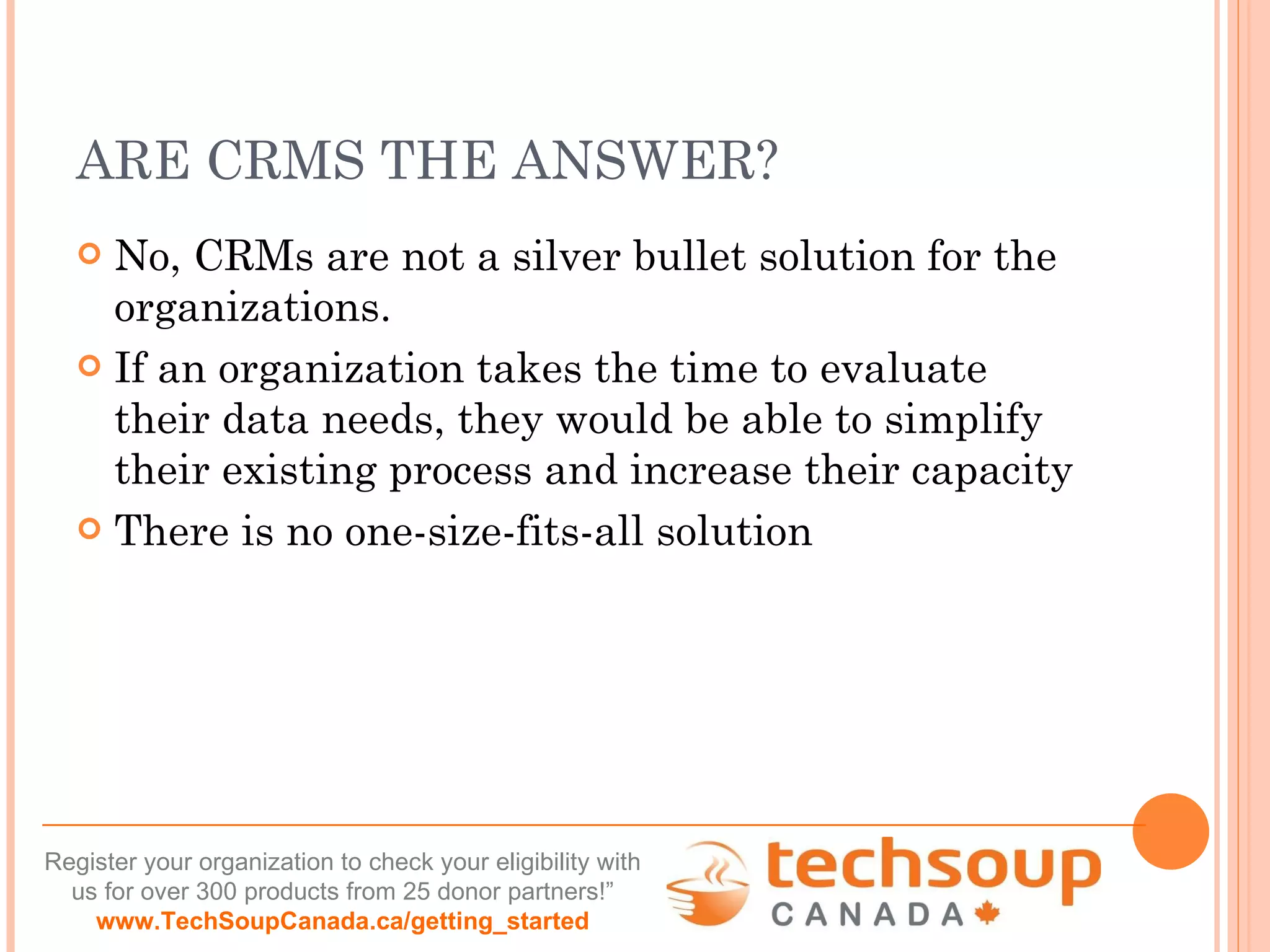 ARE CRMS THE ANSWER? No, CRMs are not a silver bullet solution for the organizations. If an organization takes the time to evaluate their data needs, they would be able to simplify their existing process and increase their capacity There is no one-size-fits-all solution  