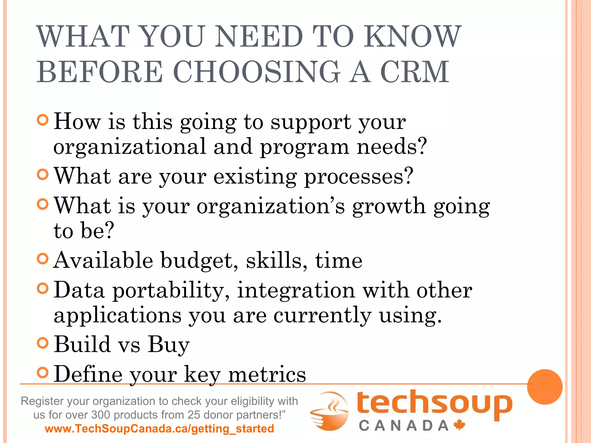 WHAT YOU NEED TO KNOW BEFORE CHOOSING A CRM How is this going to support your organizational and program needs? What are your existing processes? What is your organization’s growth going to be? Available budget, skills, time Data portability, integration with other applications you are currently using. Build vs Buy Define your key metrics 