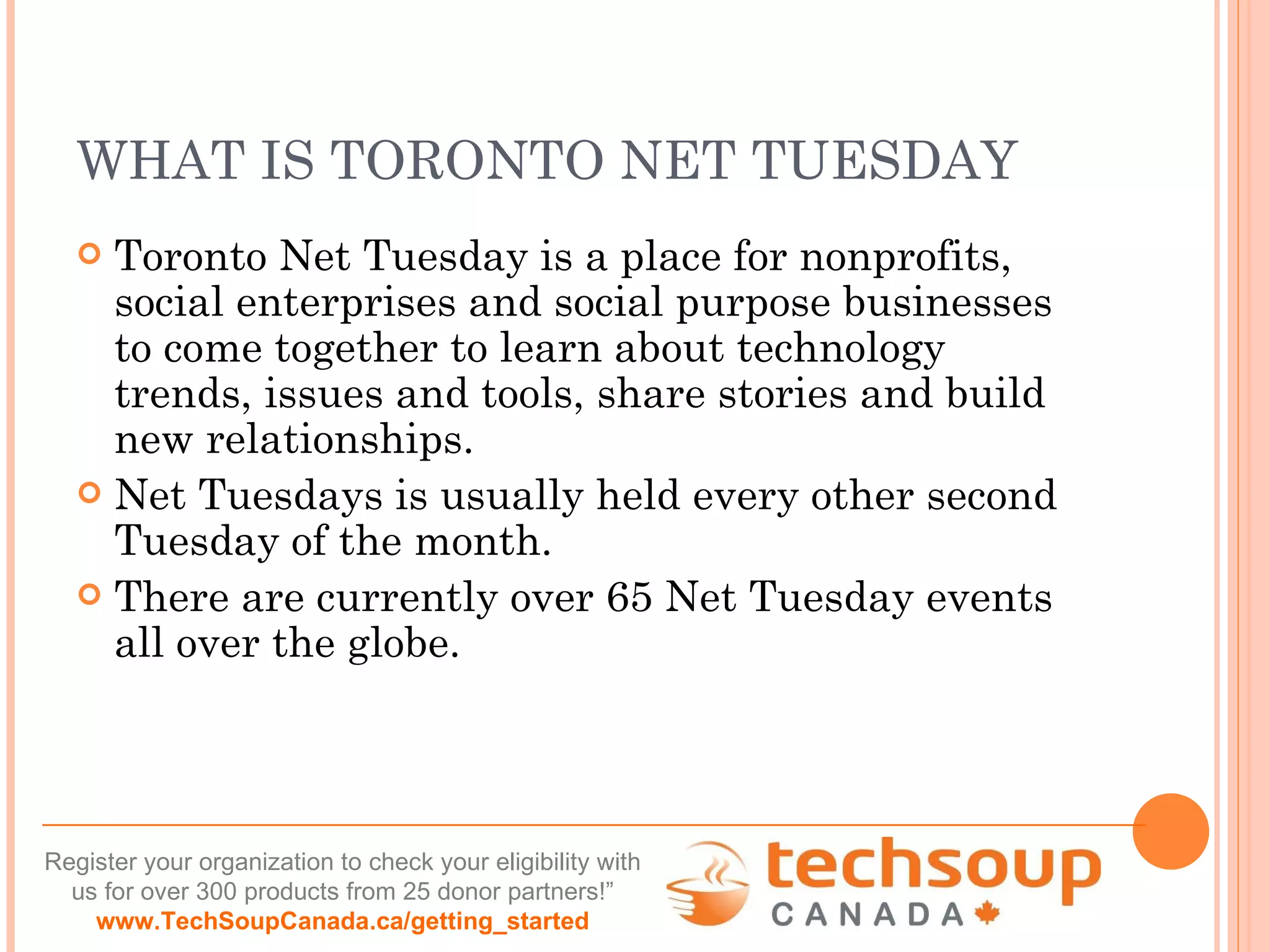 WHAT IS TORONTO NET TUESDAY Toronto Net Tuesday is a place for nonprofits, social enterprises and social purpose businesses to come together to learn about technology trends, issues and tools, share stories and build new relationships. Net Tuesdays is usually held every other second Tuesday of the month.  There are currently over 65 Net Tuesday events all over the globe. 